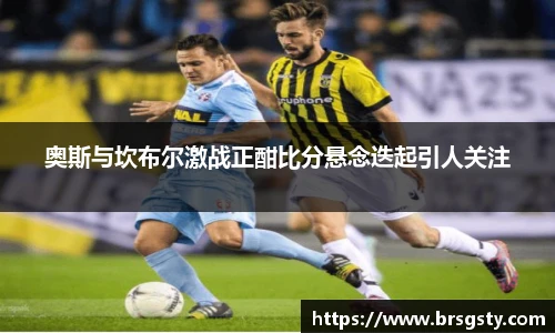 奥斯与坎布尔激战正酣比分悬念迭起引人关注